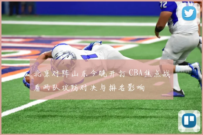 北京对阵山东今晚开打 CBA焦点战看两队攻防对决与排名影响