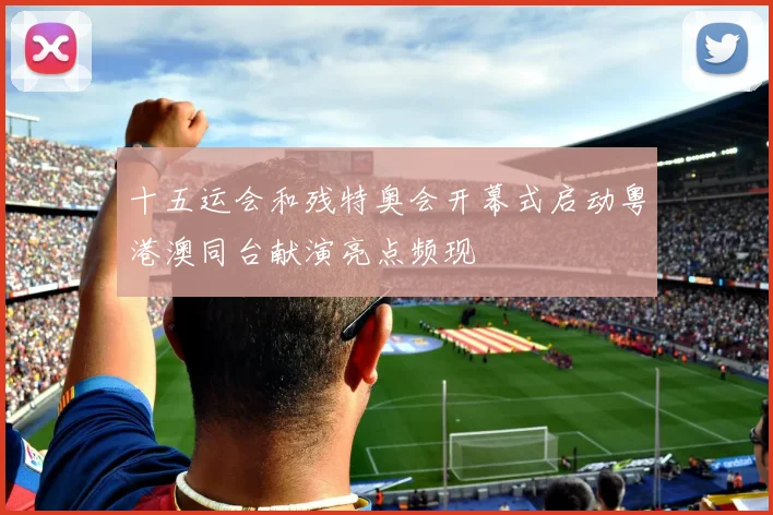 十五运会和残特奥会开幕式启动粤港澳同台献演亮点频现