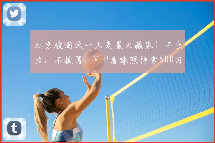 北京被淘汰一人是最大赢家!不出力,不挨骂,VIP看球照样拿600万_范子铭_许利民_周琦