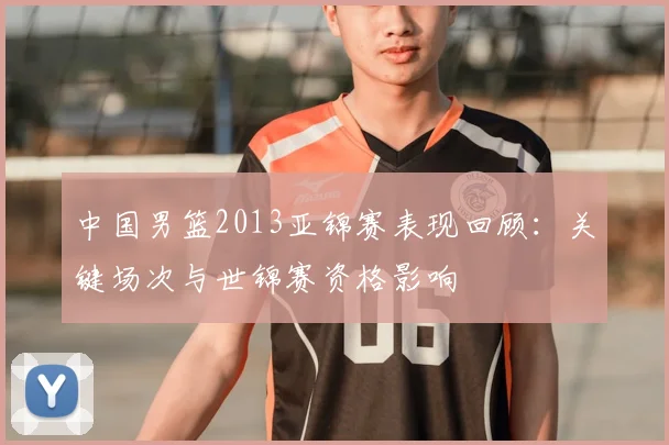 中国男篮2013亚锦赛表现回顾：关键场次与世锦赛资格影响