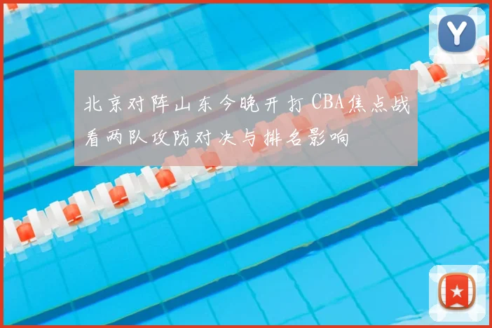 北京对阵山东今晚开打 CBA焦点战看两队攻防对决与排名影响
