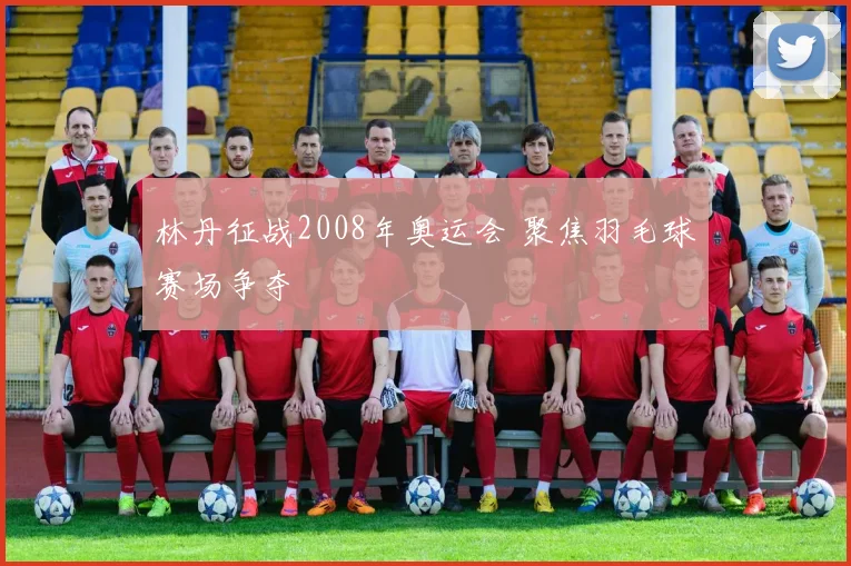 林丹征战2008年奥运会 聚焦羽毛球赛场争夺