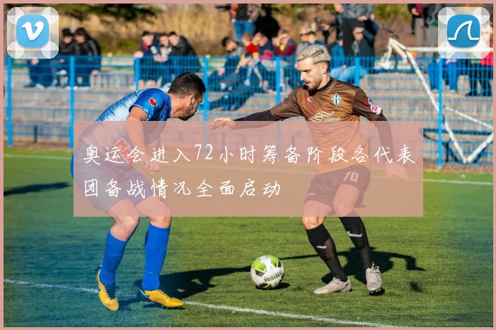 奥运会进入72小时筹备阶段各代表团备战情况全面启动
