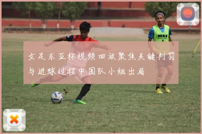 女足东亚杯视频回放聚焦关键判罚与进球过程中国队小组出局