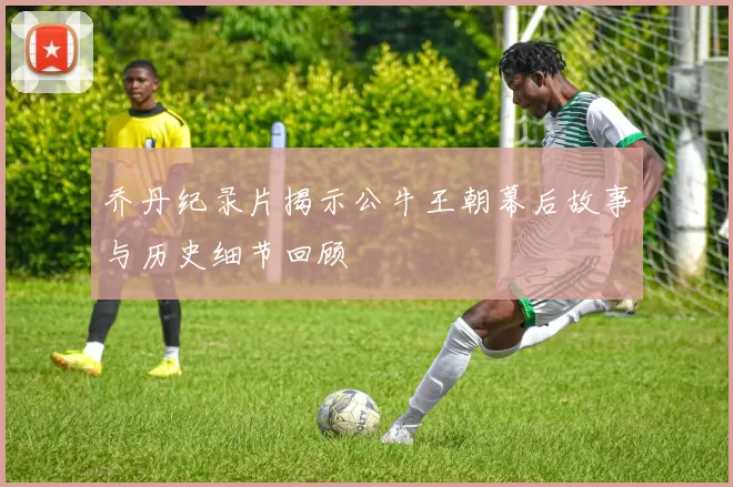 乔丹纪录片揭示公牛王朝幕后故事与历史细节回顾