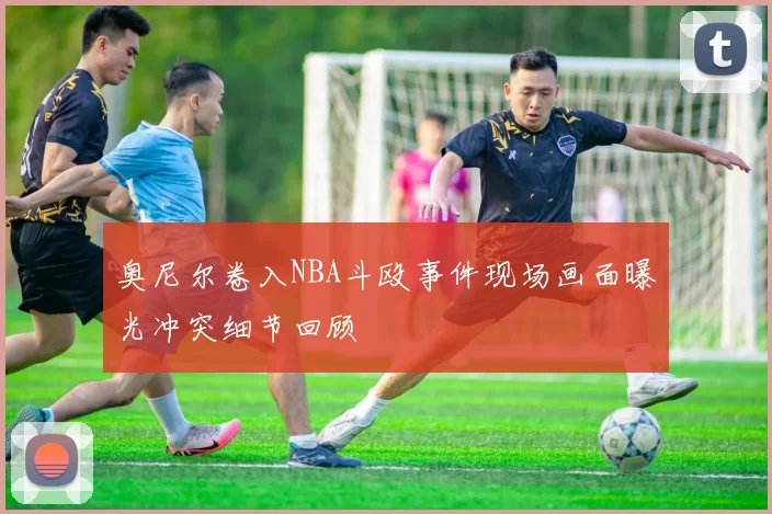 奥尼尔卷入NBA斗殴事件现场画面曝光冲突细节回顾