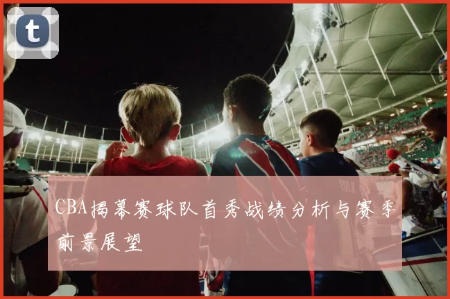 CBA揭幕赛球队首秀战绩分析与赛季前景展望