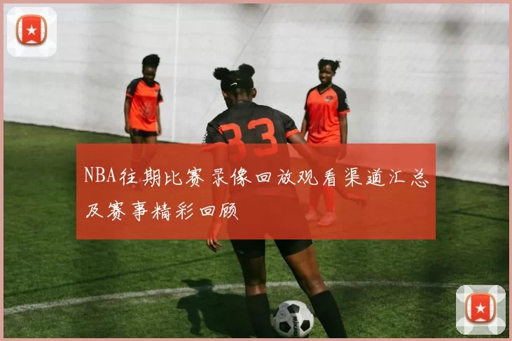 NBA往期比赛录像回放观看渠道汇总及赛事精彩回顾