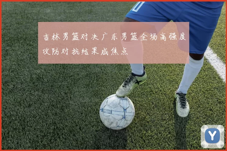 吉林男篮对决广东男篮全场高强度攻防对抗结果成焦点