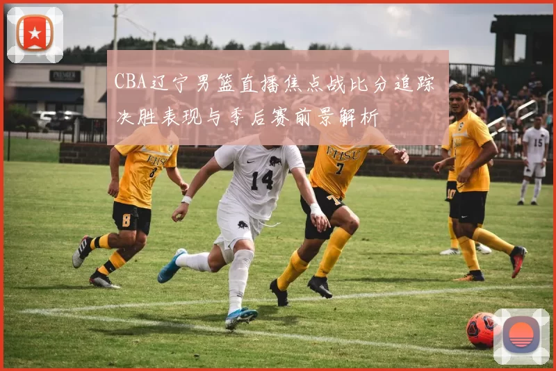 CBA辽宁男篮直播焦点战比分追踪 决胜表现与季后赛前景解析