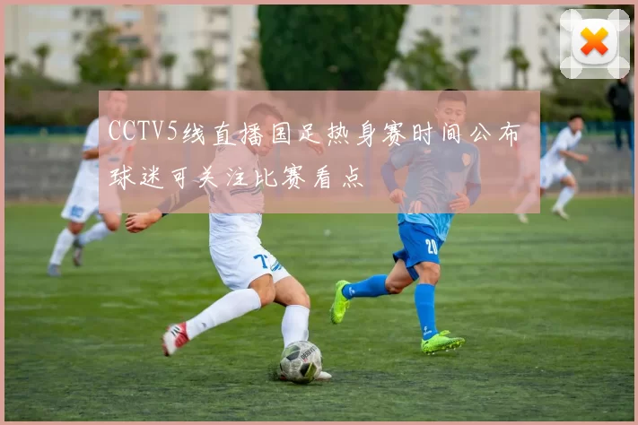 CCTV5线直播国足热身赛时间公布 球迷可关注比赛看点