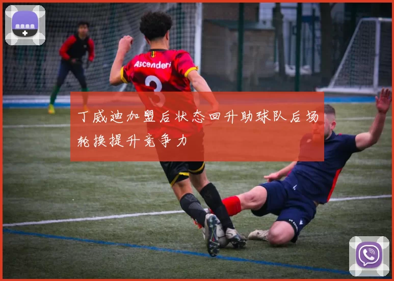 丁威迪加盟后状态回升助球队后场轮换提升竞争力