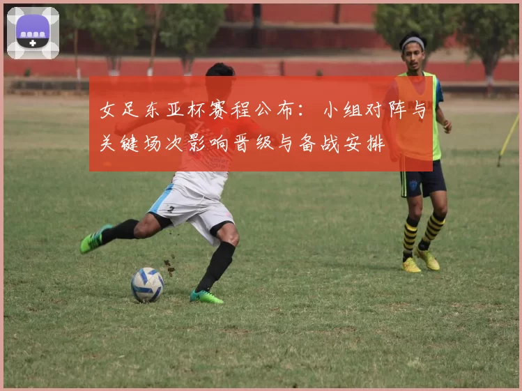 女足东亚杯赛程公布：小组对阵与关键场次影响晋级与备战安排