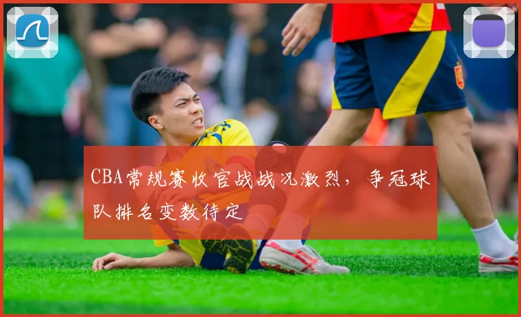 CBA常规赛收官战战况激烈，争冠球队排名变数待定