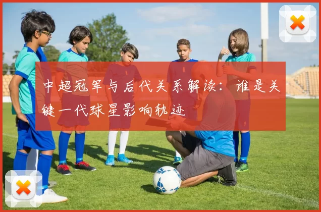 中超冠军与后代关系解读：谁是关键一代球星影响轨迹