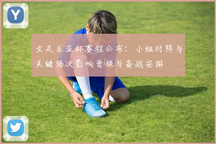 女足东亚杯赛程公布：小组对阵与关键场次影响晋级与备战安排