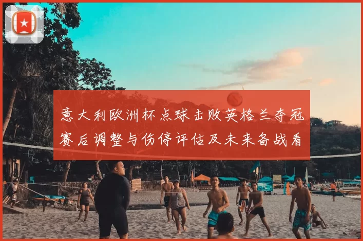 意大利欧洲杯点球击败英格兰夺冠赛后调整与伤停评估及未来备战看点