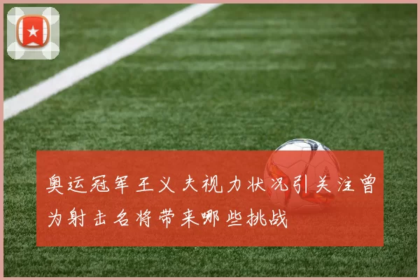 奥运冠军王义夫视力状况引关注曾为射击名将带来哪些挑战