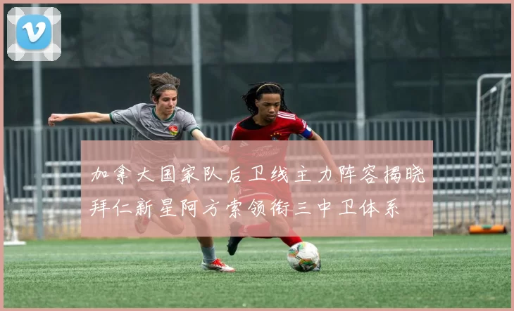 加拿大国家队后卫线主力阵容揭晓拜仁新星阿方索领衔三中卫体系