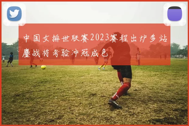 中国女排世联赛2023赛程出炉多站鏖战将考验冲冠成色