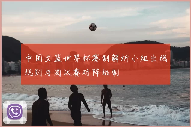 中国女篮世界杯赛制解析小组出线规则与淘汰赛对阵机制
