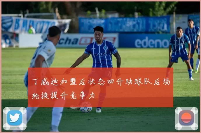 丁威迪加盟后状态回升助球队后场轮换提升竞争力