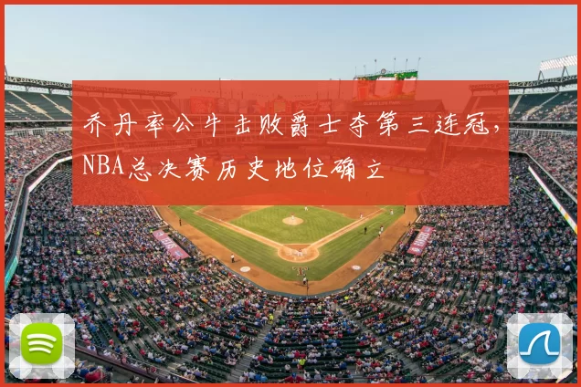 乔丹率公牛击败爵士夺第三连冠,NBA总决赛历史地位确立