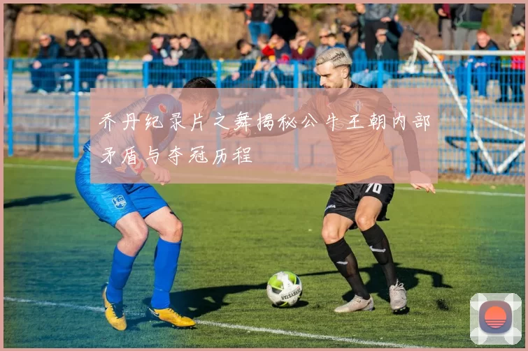 乔丹纪录片之舞揭秘公牛王朝内部矛盾与夺冠历程