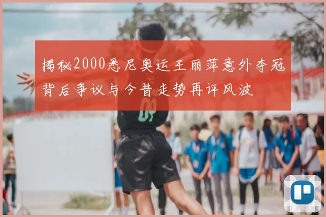 揭秘2000悉尼奥运王丽萍意外夺冠背后争议与今昔走势再评风波