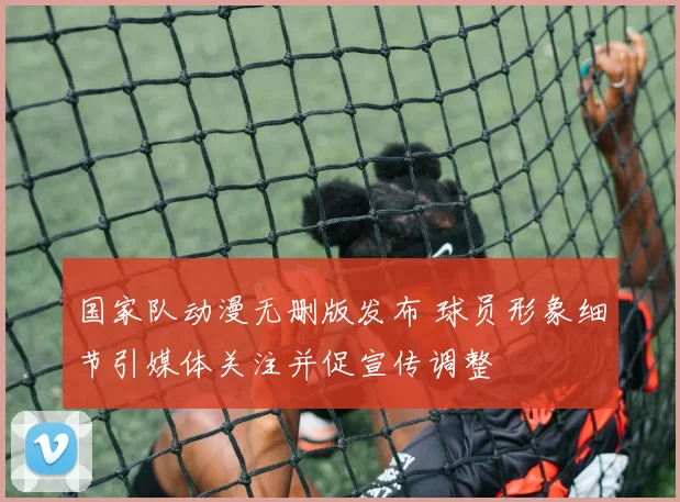 国家队动漫无删版发布 球员形象细节引媒体关注并促宣传调整