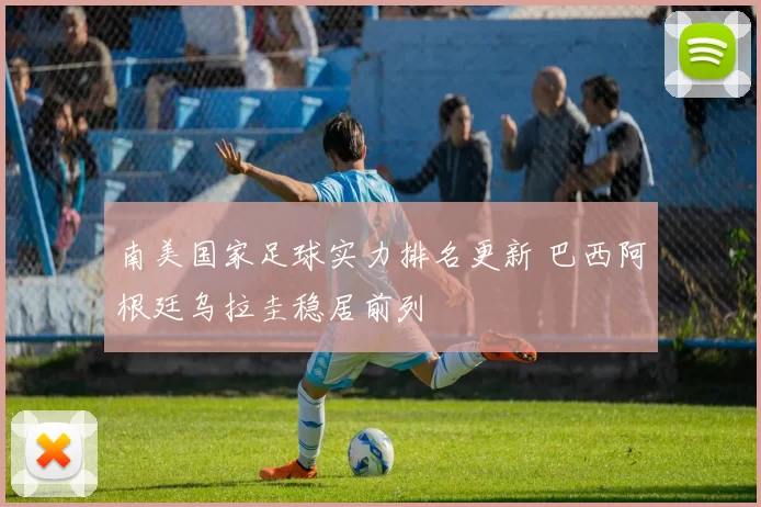 南美国家足球实力排名更新 巴西阿根廷乌拉圭稳居前列