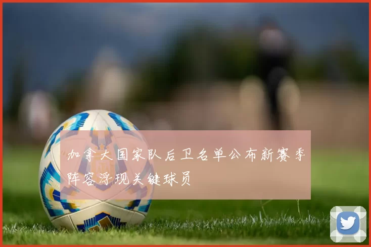 加拿大国家队后卫名单公布新赛季阵容浮现关键球员