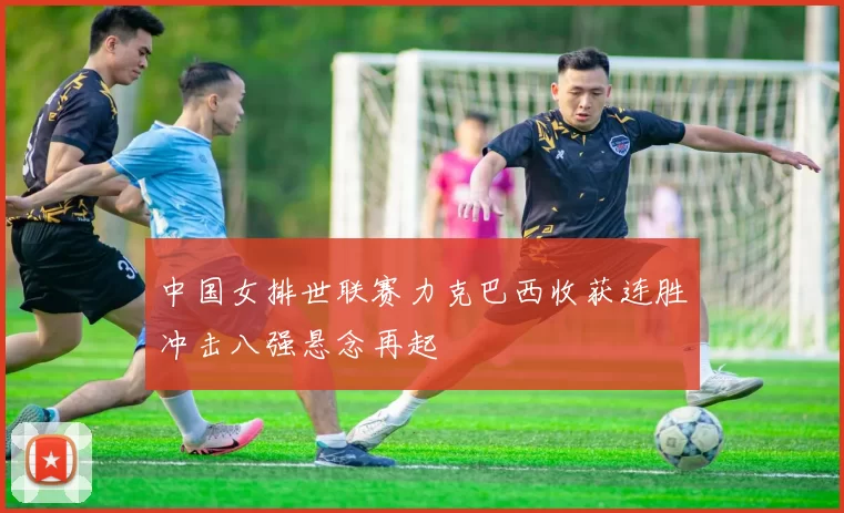 中国女排世联赛力克巴西收获连胜冲击八强悬念再起