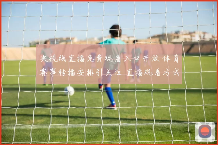 央视线直播免费观看入口开放 体育赛事转播安排引关注 直播观看方式一览