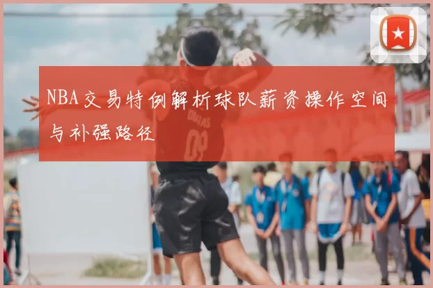 NBA交易特例解析球队薪资操作空间与补强路径