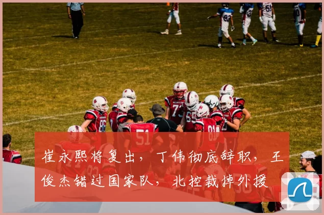 崔永熙将复出，丁伟彻底辞职，王俊杰错过国家队，北控裁掉外援