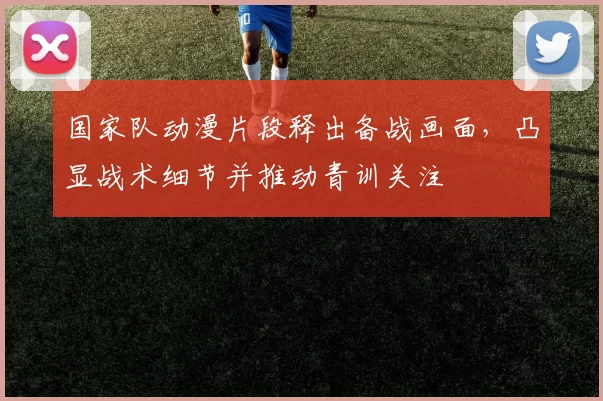 国家队动漫片段释出备战画面，凸显战术细节并推动青训关注