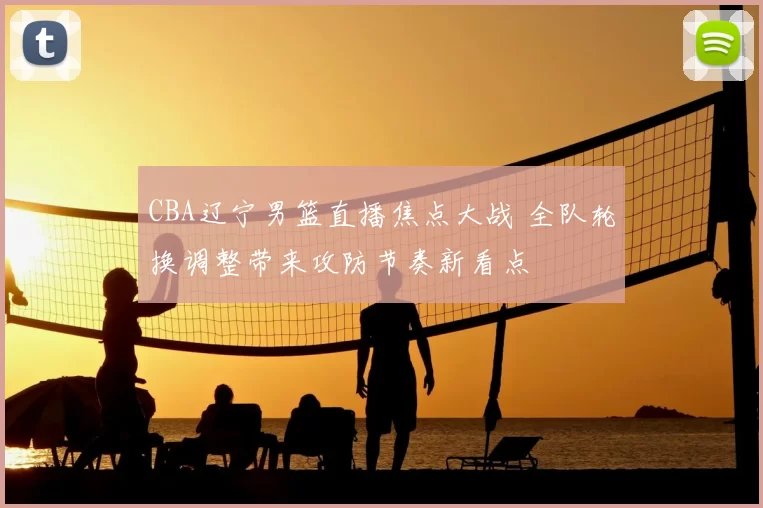 CBA辽宁男篮直播焦点大战 全队轮换调整带来攻防节奏新看点