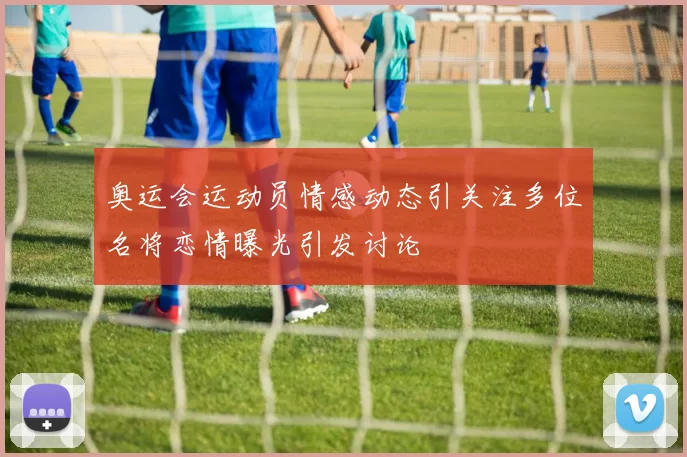 奥运会运动员情感动态引关注多位名将恋情曝光引发讨论