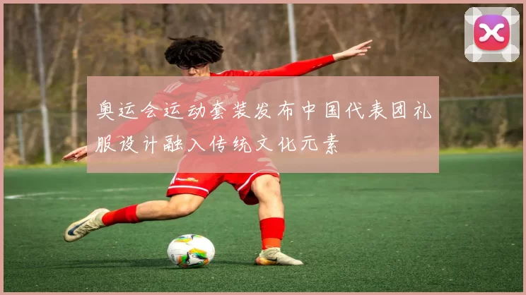 奥运会运动套装发布中国代表团礼服设计融入传统文化元素