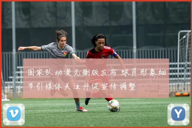 国家队动漫无删版发布 球员形象细节引媒体关注并促宣传调整