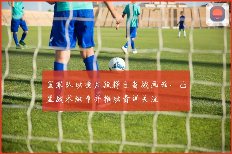 国家队动漫片段释出备战画面，凸显战术细节并推动青训关注