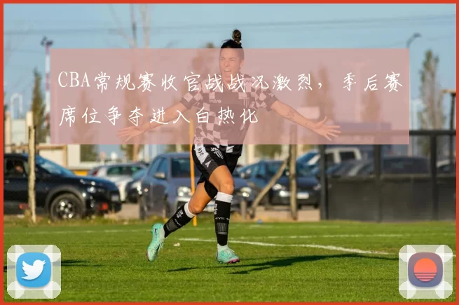 CBA常规赛收官战战况激烈，季后赛席位争夺进入白热化